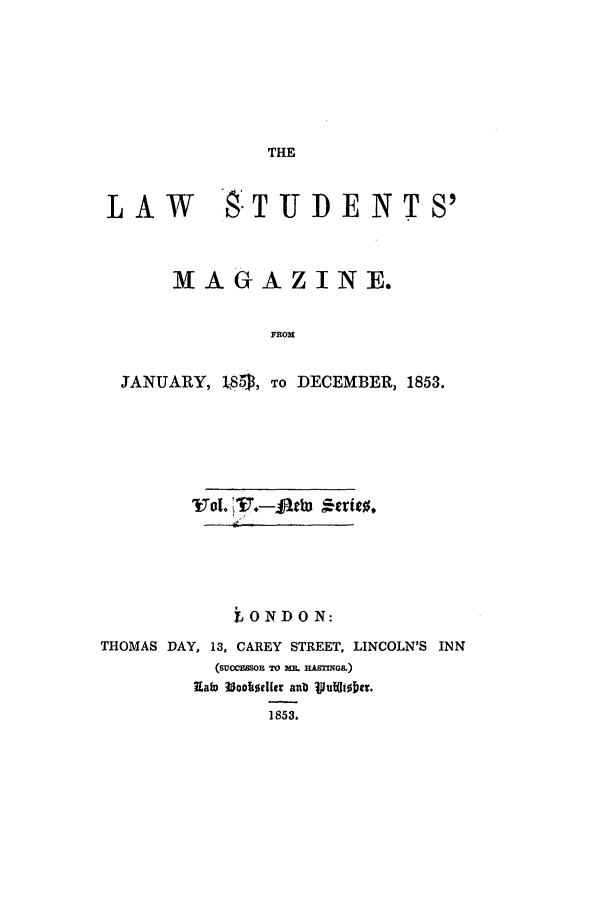 handle is hein.journals/lstudmag11 and id is 1 raw text is: THE

LAW       _8TUDENTS'
MAG AZINE.
FROM
JANUARY, LS5, To DECEMBER, 1853.

LONDON:
THOMAS DAY, 13, CAREY STREET, LINCOLN'S INN
(SUoCE3SOR TO M&. HASMIGS.)
RaW ?Joo~ellr anb Vut~l| e5.
1853.


