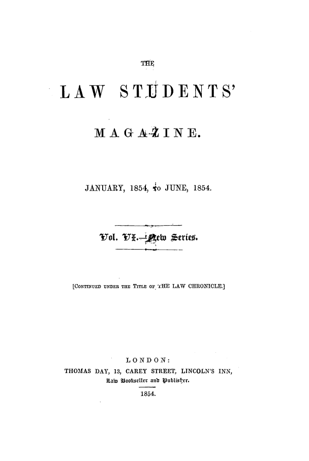 handle is hein.journals/lstudmag12 and id is 1 raw text is: THE

LAW            STJD ENTS'
MA G A-2 I N E.
JANUARY, 1854, 4o JUNE, 1854.
Vol.                r
[CONTINUED UNDER THE TITLE OF 'HE LAW CHRONICLE.]
LONDON:
THOMAS DAY, 13, CAREY STREET, LINCOLN'S INN,
Kab3 33001toke   aunb p)ubliscr.
1854.


