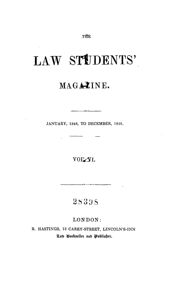 handle is hein.journals/lstudmag6 and id is 1 raw text is: 'Tfl

LAW STDENTS'
MAGA ZINE.
JANUARY, 1848, TO DECEMBER, 1848.
V S
LONDON:
R. HASTINGS, 13 CAREY-STREET, LINCOLN'S-INN
Uat 33ooele anb loulabiober.


