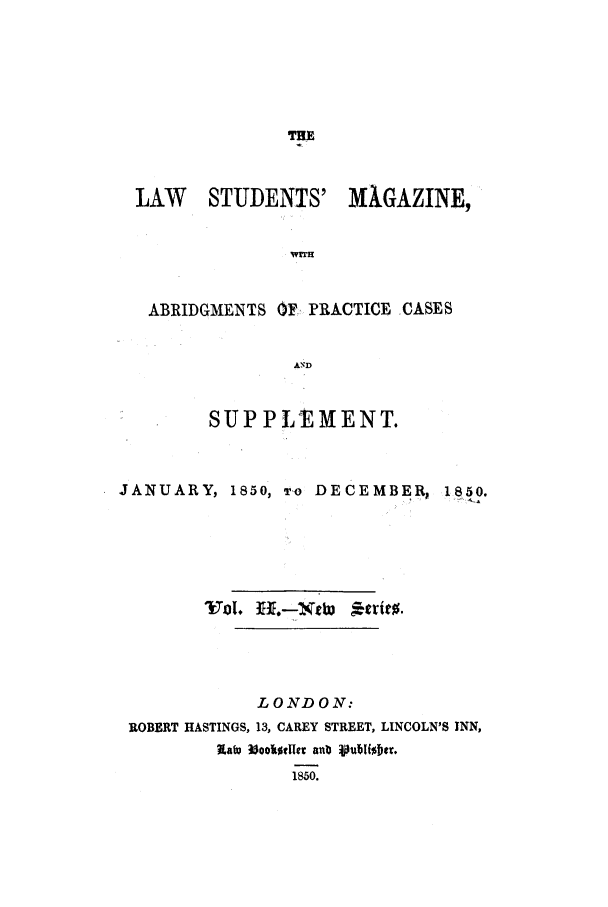 handle is hein.journals/lstudmag8 and id is 1 raw text is: THE

LAW STUDENTS'

MAGAZINE,

WrmT

ABRIDGMENTS OF- PRACTICE CASES
AND
SUPPLEMENT.

JANUARY, 1850, To DECEMBER, 1850.
LONDON:
ROBERT HASTINGS, 13, CAREY STREET, LINCOLN'S INN,
latv l3ookidler anb pubibter.
1850.



