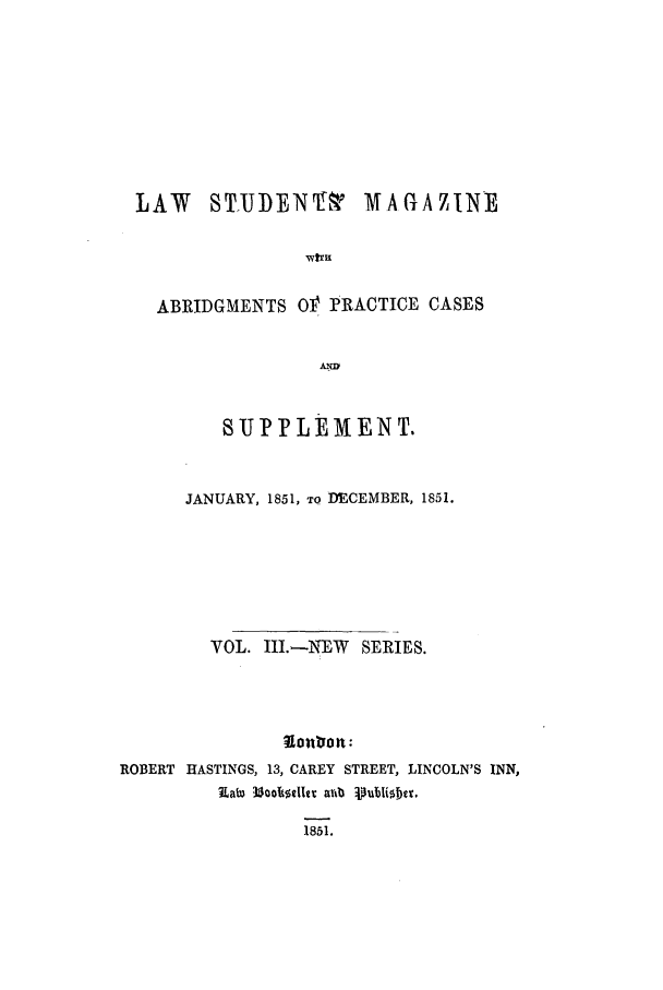 handle is hein.journals/lstudmag9 and id is 1 raw text is: LAW   ST.IJBEN'

MAGAZINE

wula

ABRIDGMENTS Of' PRACTICE CASES
U .
8 UFFLEMENT.

JANUARY, 1851, To DECEMBER, 1851.
VOL. III.-NIEW     SERIES.
?Iouttrn:
ROBERT HASTINGS, 13, CAREY STREET, LINCOLN'S INN,
Eata 335olmiltr avtb Vutii1ber.

1851.


