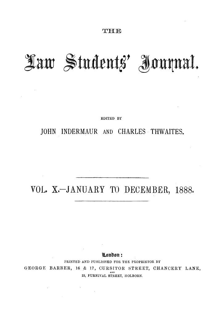 handle is hein.journals/lstujou10 and id is 1 raw text is: THE

Nawt 1tudent~ )#u naI4
EDITED BY
JOHN INDERMAUR AND CHARLES THWAITES.

VOL. X.-JANUARY TO DECEMBER,

1888,

ltonbon:
PRINTED AND PUBLISHED FOR THE PROPRIETOR BY
GEORGE BARBER, 16 & 17, CURS[TOR STREET, CHANCERY LANE,
AND
28, FURNIVAL STREET, HOLBORN.


