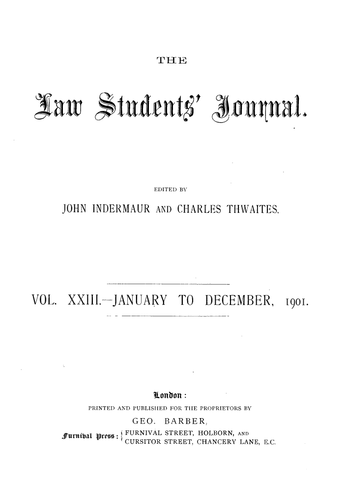 handle is hein.journals/lstujou23 and id is 1 raw text is: THE

EDITED BY
JOHN INDERMAUR AND CHARLES THWAITES.

VOL. XXIII.-JANUARY              TO    DECEMBER,         19oi.
PIonIon
PRINTED) AND P'UBLISIIED FOR TIIE PROPRIETORS BY

GEO. BARBER,
furnibal lrro:i FURNIVAL STREET, HOLBORN, AND
CURSITOR STREET, CHANCERY LANE, E.C.


