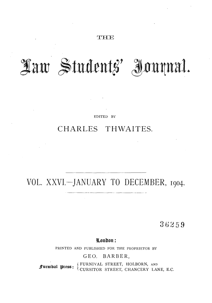 handle is hein.journals/lstujou26 and id is 1 raw text is: I'TIE

4Yaw  *tudentf

kauUa)

EDITED BY

CHARLES

THWAITES.

VOL. XXVI.-JANUARY TO DECEMBER, 1904.
36259
PRINTED AND PUBLISHED FOR THE PROPRIETOR BY
GEO. BARBER,
S  FURNIVAL STREET, HOLBORN, AND
( CURSITOR STREET, CHANCERY LANE, E.C,


