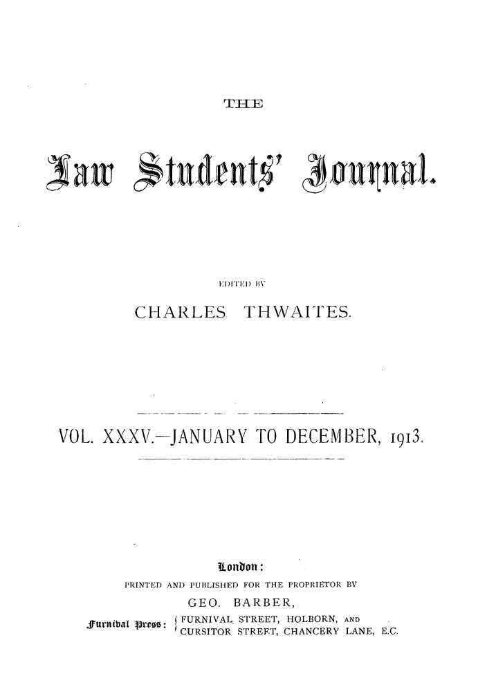 handle is hein.journals/lstujou35 and id is 1 raw text is: TIl-E

Xaw c'tud.t'   4'u~nalV
EITED I14%H

CHARLES

THWAITES.

VOL. XXXV.-JANUARY TO DECEMBER,
ionbon :
PRINTED AND PUBLISHED FOR THE PROPRIETOR BV
GEO. BARBER,

ffttrttbal lo: j FURNIVAL STREET, HOLBORN, AND
CURSITOR STREET, CHANCERY LANE, E.C.

i9J3,


