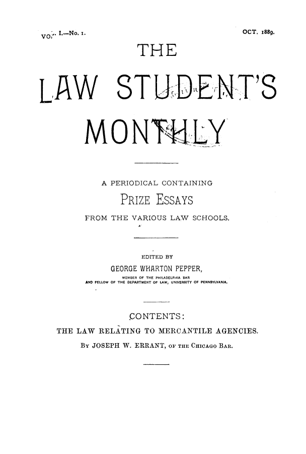 handle is hein.journals/lstuntmo1 and id is 1 raw text is: . I.-No.. O

THE

LAW

STUDtENT'S

MONTLY
A PERIODICAL CONTAINING
PRIZE EssAYs
FROM THE VARIOUS LAW SCHOOLS.
EDITED BY
GEORGE WHARTON PEPPER,
MEMBER OF THE PHILADELPHIA BAR
AND FELLOW OF THE DEPARTMENT OF LAW, UNIVERSITY OF PENNSYLVANIA.
CONTENTS:
THE LAW RELATING TO MERCANTILE AGENCIES.
By JOSEPH W. ERRANT, OF THE CHICAGO BAR.

OCT. x88g.


