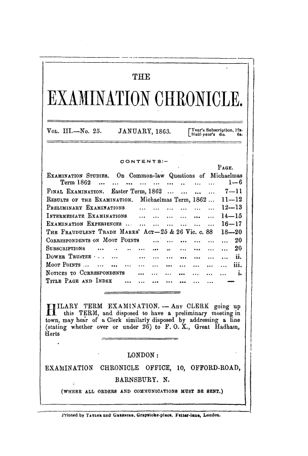 handle is hein.journals/lsuexach3 and id is 1 raw text is: TUE
EXAMINATION CHRONICLE.
VOL. III.-No. 25.     JANUARY, 1863.         Years Subscription, 12s.
H1alf-year's  do.  6s.
CONTENTS:-
PAGE.
EXAMINATION STUDIES. On Common-law Questions of Michaelmas
Term 1862   ... ... ... ... ..............        1-6
FINAL EXAMINATION. Easter Term, 1862 .............7-11
RESULTS OF THE EXAMINATION. Michaelmas Term, 1862 ... 11-12
PRELIMINARY EXAMINATIONS     ... ... ... ... ... ... 12-13
INTERMEDIATE EXAMINATIONS    ... ... ... ... ... ... 14-15
EXAMINATION EXPERIENCES ... ... ... ... ... ... ... 16-17
THE FRAUDULENT TRADE MARKS' AcT-25 & 26 Vic. c. 88     18-20
CORRESPONDENTS ON MOOT POINTS    .... ... ... ... ... ... 20
SUBSCRIPTIONS   ... ...........    ......... ... ...20
DOWER TRUSTEE . ....         ... ... ... ... ... ... ... ii.
MOOT  POINTS  ...  ...  ...  ...  ...  ...  ...  ...  ...  ...  ...  iii.
NOTICES TO CCRRESPONDENTS    ... ... ... ... ... ... ...    i.
TITLE PAGE AND INDEX     ... ... ... ...
IILARY TERM EXAMINATION. -Any CLERK going up
1 this TERM, and disposed to have a preliminary meeting in
town, may hear of a Clerk similarly disposed by addressing a line
(stating whether over or under 26) to F. 0. X., Great Hadham,
Herts
LONDON:
EXAMINATION CHRONICLE OFFICE, 10, OFFORD-ROAD,
BARNSBURY, N.
(WHERE ALL ORDERS AND COMMUNICATIONS MUST BE SENT.)
Vrinted by TAILOR and GazzarG, Graystolke-place, Fetter-lane, London.



