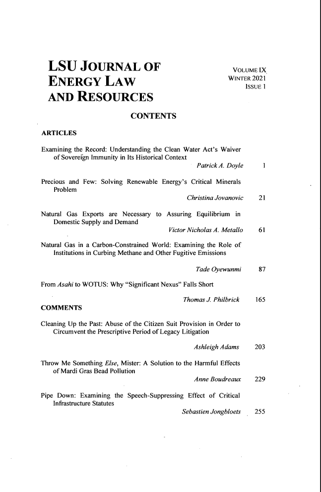 handle is hein.journals/lsujoenre9 and id is 1 raw text is: LSU JOURNAL OF                                         VOLUME IX
ENERGY LAW                                            WNTER 2021
ISSUE 1
AND RESOURCES
CONTENTS
ARTICLES
Examining the Record: Understanding the Clean Water Act's Waiver
of Sovereign Immunity in Its Historical Context
Patrick A. Doyle    I
Precious and Few: Solving Renewable Energy's Critical Minerals
Problem
Christina Jovanovic   21
Natural Gas Exports are Necessary to Assuring Equilibrium in
Domestic Supply and Demand
Victor Nicholas A. Metallo  61
Natural Gas in a Carbon-Constrained World: Examining the Role of
Institutions in Curbing Methane and Other Fugitive Emissions
Tade Oyewunmi      87
From Asahi to WOTUS: Why Significant Nexus Falls Short
Thomas J. Philbrick   165
COMMENTS
Cleaning Up the Past: Abuse of the Citizen Suit Provision in Order to
Circumvent the Prescriptive Period of Legacy Litigation
Ashleigh Adams    203
Throw Me Something Else, Mister: A Solution to the Harmful Effects
of Mardi Gras Bead Pollution
Anne Boudreaux    229
Pipe Down: Examining the Speech-Suppressing Effect of Critical
Infrastructure Statutes
Sebastien Jongbloets  255


