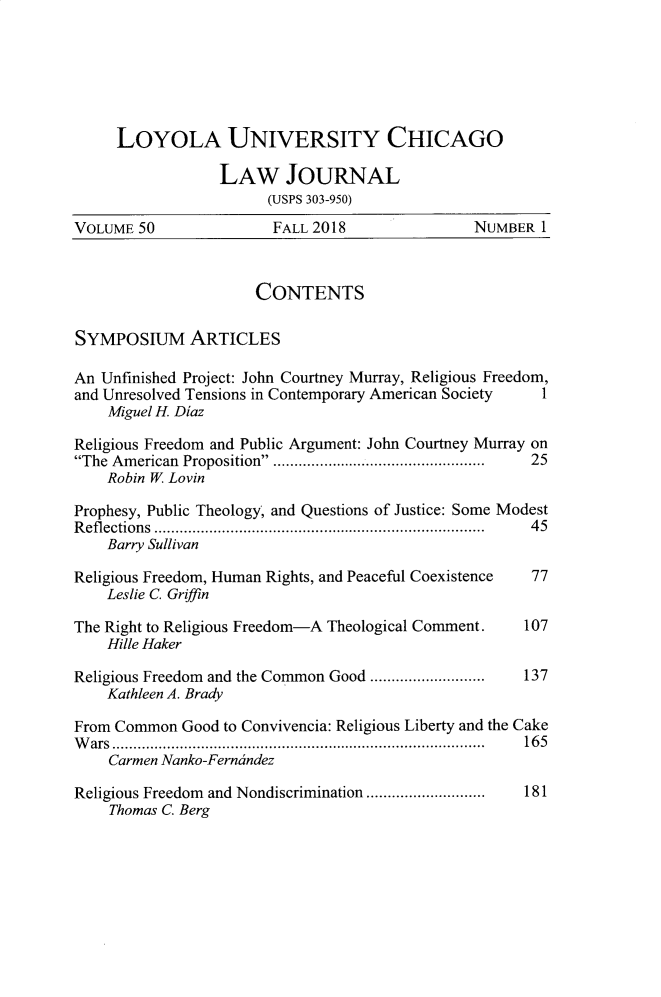 handle is hein.journals/luclj50 and id is 1 raw text is: 






     LOYOLA UNIVERSITY CHICAGO

                 LAW JOURNAL
                       (USPS 303-950)
VOLUME 50               FALL 2018               NUMBER 1



                      CONTENTS

SYMPOSIUM ARTICLES

An Unfinished Project: John Courtney Murray, Religious Freedom,
and Unresolved Tensions in Contemporary American Society    1
    Miguel H. Diaz

Religious Freedom and Public Argument: John Courtney Murray on
The American Proposition. .................................................  25
    Robin W Lovin

Prophesy, Public Theology, and Questions of Justice: Some Modest
R efl ections  .............................................................................  45
    Barry Sullivan

Religious Freedom, Human Rights, and Peaceful Coexistence  77
    Leslie C. Griffin

The Right to Religious Freedom-A Theological Comment. 107
    Hille Haker

Religious Freedom and the Common Good ...........................  137
    Kathleen A. Brady

From Common Good to Convivencia: Religious Liberty and the Cake
W ars ........................................................................................  16 5
    Carmen Nanko-Ferncindez

Religious Freedom and Nondiscrimination ............................  181
    Thomas C. Berg


