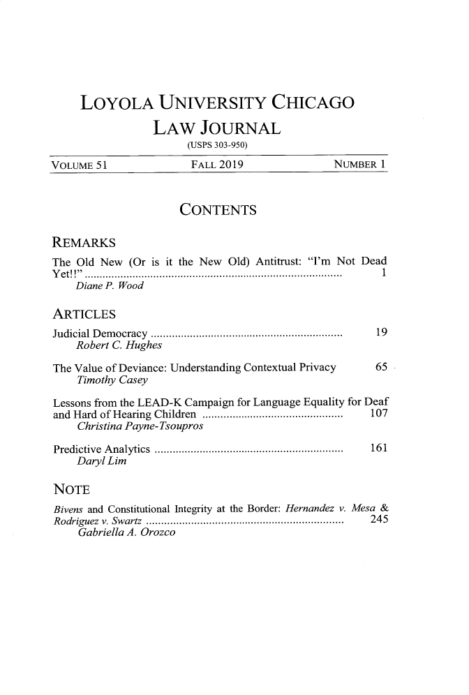 handle is hein.journals/luclj51 and id is 1 raw text is: LOYOLA UNIVERSITY CHICAGO
LAW JOURNAL
(ISPS 303-950)
VOLUME 51                 FALL 2019                  NUMBER 1
CONTENTS
REMARKS
The Old New (Or is it the New Old) Antitrust: I'm Not Dead
Y et!! ............................................................................. . . .......  1
Diane P. Wood
ARTICLES
Judicial D em ocracy  ...............................................................  19
Robert C. Hughes
The Value of Deviance: Understanding Contextual Privacy      65
Timothy Casey
Lessons from the LEAD-K Campaign for Language Equality for Deaf
and  Hard  of Hearing  Children  ...............................................  107
Christina Payne-Tsoupros
Predictive  A nalytics  ...............................................................  161
Daryl Lim
NOTE
Bivens and Constitutional Integrity at the Border: Hernandez v. Mesa &
Rodriguez  v. Swartz  ..................................................................  245
Gabriella A. Orozco



