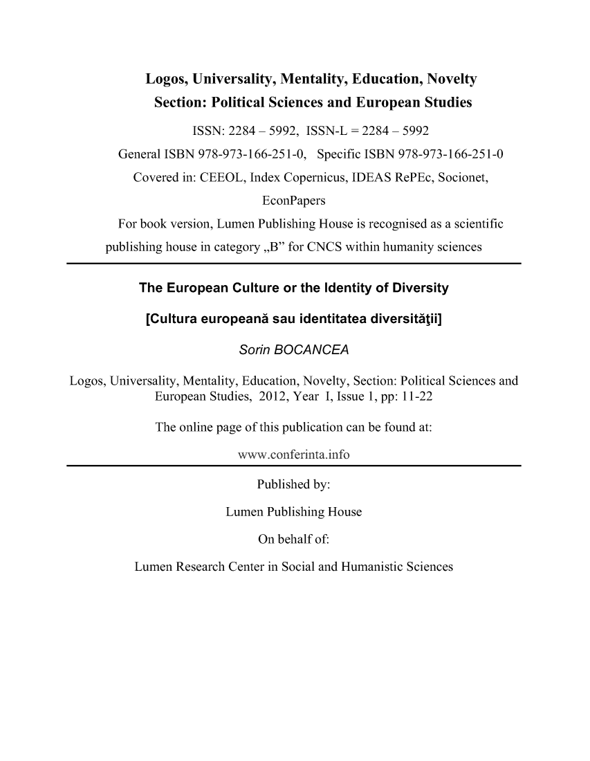 handle is hein.journals/lumenps1 and id is 1 raw text is: 



            Logos, Universality, Mentality, Education, Novelty

            Section: Political Sciences and European Studies

                   ISSN: 2284 - 5992, ISSN-L = 2284 - 5992
        General ISBN 978-973-166-251-0, Specific ISBN 978-973-166-251-0
          Covered in: CEEOL, Index Copernicus, IDEAS RePEc, Socionet,
                              EconPapers
        For book version, Lumen Publishing House is recognised as a scientific
      publishing house in category ,,B for CNCS within humanity sciences


           The European Culture or the Identity of Diversity

           [Cultura europeanc sau identitatea diversittii]

                           Sorin BOCANCEA

Logos, Universality, Mentality, Education, Novelty, Section: Political Sciences and
             European Studies, 2012, Year I, Issue 1, pp: 11-22

             The online page of this publication can be found at:

                          www.conferinta. info

                             Published by:

                        Lumen Publishing House

                              On behalf of:


Lumen Research Center in Social and Humanistic Sciences


