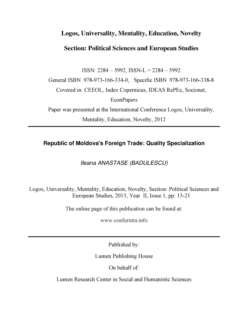 handle is hein.journals/lumenps2 and id is 1 raw text is: 



Logos, Universality, Mentality, Education, Novelty


             Section: Political Sciences and European Studies


                    ISSN: 2284 - 5992, ISSN-L = 2284 - 5992
       General ISBN 978-973-166-334-0, Specific ISBN 978-973-166-338-8
          Covered in: CEEOL, Index Copernicus, IDEAS RePEc, Socionet,
                              EconPapers
       Paper was presented at the International Conference Logos, Universality,
                    Mentality, Education, Novelty, 2012



     Republic of Moldova's Foreign Trade: Quality Specialization


                   Ileana ANASTASE (BADULESCU)


Logos, Universality, Mentality, Education, Novelty, Section: Political Sciences and

                European Studies, 2013, Year II, Issue 1, pp: 13-21

             The online page of this publication can be found at:

                          w .conferinta. info


     Published by:

Lumen Publishing House

     On behalf of:


Lumen Research Center in Social and Humanistic Sciences


