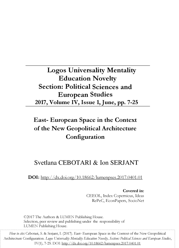 handle is hein.journals/lumenps4 and id is 1 raw text is: 











                   Logos Universality Mentality
                        Education Novelty
                Section:   Political   Sciences and
                        European Studies
              2017, Volume IV, Issue 1, June, pp. 7-25


              East-  European Space in the Context
              of the New Geopolitical Architecture
                            Configuration




              Svetlana  CEBOTARI & Ion SERJANT

           DOI: http:/dx.doi.ora/10.18662,/lumenpses.2017.0401.01

                                                     Covered in:
                                     CEEOL, Index Copernicus, Ideas
                                       RePeC, EconPapers, SocioNet


         ©2017 The Authors & LUMEN Publishing House.
         Selection, peer review and publishing under the responsibility of
         LUMEN  Publishing House.
   How to dte: Cebotari, S. & Serjant, I. (2017). East- European Space in the Context of the New Geopolitical
Architecture Configuration. Logos Uniwvrsa§ty Menta§ty Education Novelty, Section: PoRticalSdences and European Studies,
              IV(1), 7-25. DOI: htt:/ /dx.doi.org/10.18662/humenpses.2017.0401.01


