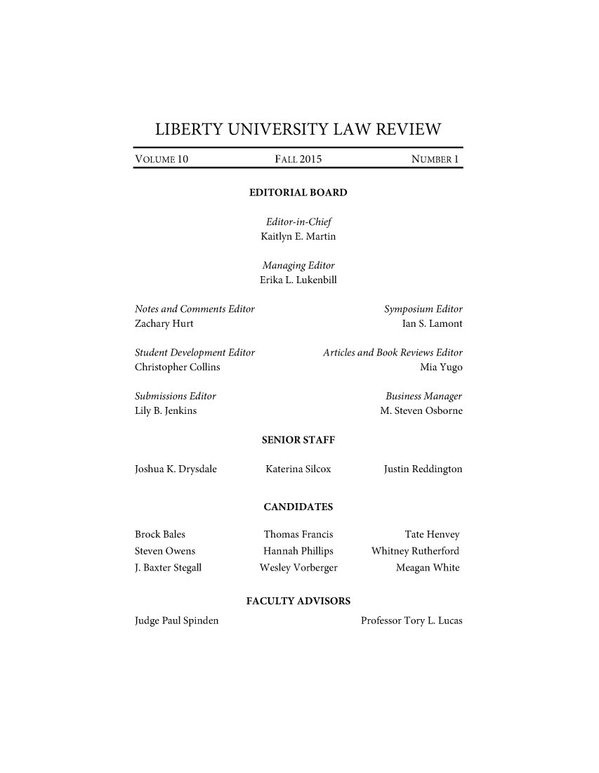 handle is hein.journals/lunlr10 and id is 1 raw text is: 










    LIBERTY UNIVERSITY LAW REVIEW

VOLUME 10                 FALL 2015                NUMBER 1


EDITORIAL BOARD


   Editor-in-Chief
   Kaitlyn E. Martin


   Managing Editor
   Erika L. Lukenbill


Notes and Comments Editor
Zachary Hurt


Student Development Editor
Christopher Collins


Articles and


Submissions Editor
Lily B. Jenkins


  Symposium Editor
     Ian S. Lamont

Book Reviews Editor
        Mia Yugo


  Business Manager
  M. Steven Osborne


Joshua K. Drysdale


Brock Bales
Steven Owens
J. Baxter Stegall


SENIOR STAFF

Katerina Silcox


CANDIDATES

Thomas Francis
Hannah Phillips
Wesley Vorberger


Justin Reddington


      Tate Henvey
Whitney Rutherford
     Meagan White


FACULTY ADVISORS


Professor Tory L. Lucas


Judge Paul Spinden


