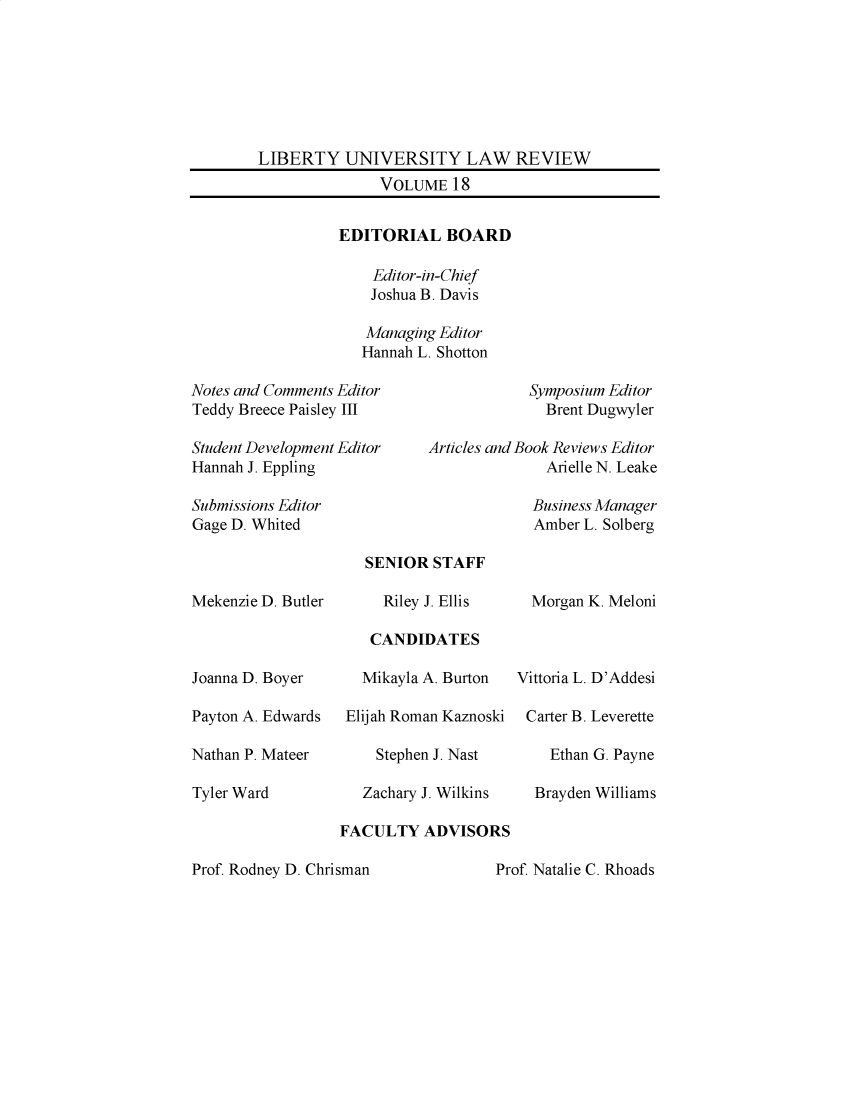 handle is hein.journals/lunlr18 and id is 1 raw text is: 







        LIBERTY   UNIVERSITY LAW REVIEW
                       VOLUME  18


                  EDITORIAL BOARD

                      Editor-in-Chief
                      Joshua B. Davis

                      Managing Editor
                    Hannah L. Shotton

Notes and Comments Editor                Symposium Editor
Teddy Breece Paisley III                   Brent Dugwyler

Student Development Editor      Articles and Book Reviews Editor
Hannah J. Eppling                          Arielle N. Leake

Submissions Editor                       Business Manager
Gage D. Whited                           Amber L. Solberg


Mekenzie D. Bu



Joanna D. Boyer

Payton A. Edwar

Nathan P. Matee

Tyler Ward


       SENIOR   STAFF

tler      Riley J. Ellis

        CANDIDATES

        Mikayla A. Burton

*ds  Elijah Roman Kaznos

r        Stephen J. Nast

       Zachary J. Wilkins

    FACULTY   ADVISO]

Chrisman


  Morgan K. Meloni



Vittoria L. D'Addesi

Carter B. Leverette

    Ethan G. Payne

  Brayden Williams


Prof. Rodney D.


Prof. Natalie C. Rhoads


