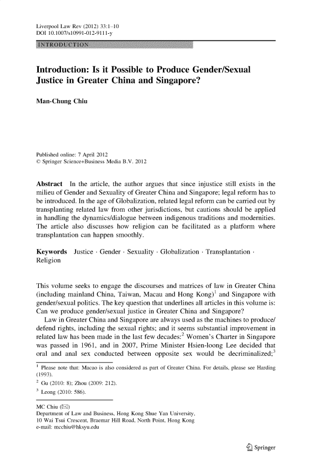 handle is hein.journals/lvplr33 and id is 1 raw text is: Liverpool Law Rev (2012) 33:1-10
DOI 10.1007/s10991-012-9111-y
Introduction: Is it Possible to Produce Gender/Sexual
Justice in Greater China and Singapore?
Man-Chung Chiu
Published online: 7 April 2012
C Springer Science+Business Media B.V. 2012
Abstract In the article, the author argues that since injustice still exists in the
milieu of Gender and Sexuality of Greater China and Singapore; legal reform has to
be introduced. In the age of Globalization, related legal reform can be carried out by
transplanting related law from other jurisdictions, but cautions should be applied
in handling the dynamics/dialogue between indigenous traditions and modernities.
The article also discusses how religion can be facilitated as a platform where
transplantation can happen smoothly.
Keywords    Justice - Gender - Sexuality - Globalization - Transplantation
Religion
This volume seeks to engage the discourses and matrices of law in Greater China
(including mainland China, Taiwan, Macau and Hong Kong)' and Singapore with
gender/sexual politics. The key question that underlines all articles in this volume is:
Can we produce gender/sexual justice in Greater China and Singapore?
Law in Greater China and Singapore are always used as the machines to produce/
defend rights, including the sexual rights; and it seems substantial improvement in
related law has been made in the last few decades:2 Women's Charter in Singapore
was passed in 1961, and in 2007, Prime Minister Hsien-loong Lee decided that
oral and anal sex conducted between opposite sex would be decriminalized;3
Please note that: Macao is also considered as part of Greater China. For details, please see Harding
(1993).
2 Gu (2010: 8); Zhou (2009: 212).
3 Leong (2010: 586).
MC Chin (E)
Department of Law and Business, Hong Kong Shue Yan University,
10 Wai Tsui Crescent, Braemar Hill Road, North Point, Hong Kong
e-mail: mcchiu@hksyu.edu

I Springer


