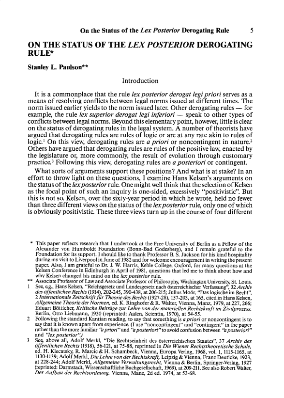 handle is hein.journals/lvplr5 and id is 1 raw text is: On the Status of the Lex Posterior Derogating Rule

ON THE STATUS OF THE LEX POSTERIOR DEROGATING
RULE*
Stanley L. Paulson**
Introduction
It is a commonplace that the rule lex posterior derogat legi priori serves as a
means of resolving conflicts between legal norms issued at different times. The
norm issued earlier yields to the norm issued later. Other derogating rules - for
example, the rule lex superior derogat legi inferiori - speak to other types of
conflicts between legal norms. Beyond this elementary point, however, little is clear
on the status of derogating rules in the legal system. A number of theorists have
argued that derogating rules are rules of logic or are at any rate akin to rules of
logic.1 On this view, derogating rules are a priori or noncontingent in nature.2
Others have argued that derogating rules are rules of the positive law, enacted by
the legislature or, more commonly, the result of evolution through customary
practice.3 Following this view, derogating rules are a posteriori or contingent.
What sorts of arguments support these positions? And what is at stake? In an
effort to throw light on these questions, I examine Hans Kelsen's arguments on
the status of the lexposterior rule. One might well think that the selection of Kelsen
as the focal point of such an inquiry is one-sided, excessively positivistic. But
this is not so. Kelsen, over the sixty-year period in which he wrote, held no fewer
than three different views on the status of the lexposterior rule, only one of which
is obviously positivistic. These three views turn up in the course of four different
* This paper reflects research that I undertook at the Free University of Berlin as a Fellow of the
Alexander von Humboldt Foundation (Bonn-Bad Godesberg), and I remain grateful to the
Foundation for its support. 1 should like to thank Professor B. S. Jackson for his kind hospitality
during my visit to Liverpool in June of 1982 and for welcome encouragement in writing the present
paper. Also, I am grateful to Dr. J. W. Harris, Keble College, Oxford, for many questions at the
Kelsen Conference in Edinburgh in April of 1981, questions that led me to think about how and
why Kelsen changed his mind on the lex posterior rule.
** Associate Professor of Law and Associate Professor of Philosophy, Washington University, St. Louis.
1 See, e.g., Hans Kelsen, Reichsgesetz und Landesgesetz nach bsterreichischer Verfassung, 32 Archiv
des offentlichen Rechts (1914), 202-245, 390-438, at 206-215; Julius Modr, Das logische fin Recht,
2 Internationale Zeitschrift fur Theorie des Rechts (1927-28), 157-203, at 165, cited in Hans Kelsen,
Atlgemeine Theorie derNormen, ed. K. Ringhofer & R. Walter, Vienna, Manz, 1979, at 227, 266;
Eduart B6tticher, Kritische Beitrdge zur Lehre von der materiellen Rechtskraft im Zivilprozess,
Berlin, Otto Liebmann, 1930 (reprinted: Aalen, Scientia, 1970), at 54-55.
2 Following the standard Kantian reading, to say that something is a priori or noncontingent is to
say that it is known apart from experience. (I use noncontingent and contingent in the paper
rather than the more familiar a priori and a posteriorito avoid confusion between a posteriori
and lex posterior)
3 See, above all, Adolf Merkl, Die Rechtseinheit des dsterreichischen Staates, 37 Archiv des
offentlichen Rechts (1918), 56-121, at 75-88, reprinted in Die Wiener Rechtstheoretische Schule,
ed. H. Klecatsky, R. Marcic & H. Schambeck, Vienna, Europa Verlag, 1968, vol. 1, 1115-1165, at
1130-1139; Adolf Merkl, Die Lehre von der Rechtskraft, Leipzig & Vienna, Franz Deuticke, 1923,
at 228-244; Adolf Merkl, A llgemeine erwaltungsrecht, Vienna & Berlin, Springer-Verlag, 1927
(reprinted: Darmstadt, Wissenschaftliche Buchgesellschaft, 1969), at 209-211. See also Robert Walter,
DerAufbau der Rechtsordnung, Vienna, Manz, 2d ed. 1974, at 53-68.

5


