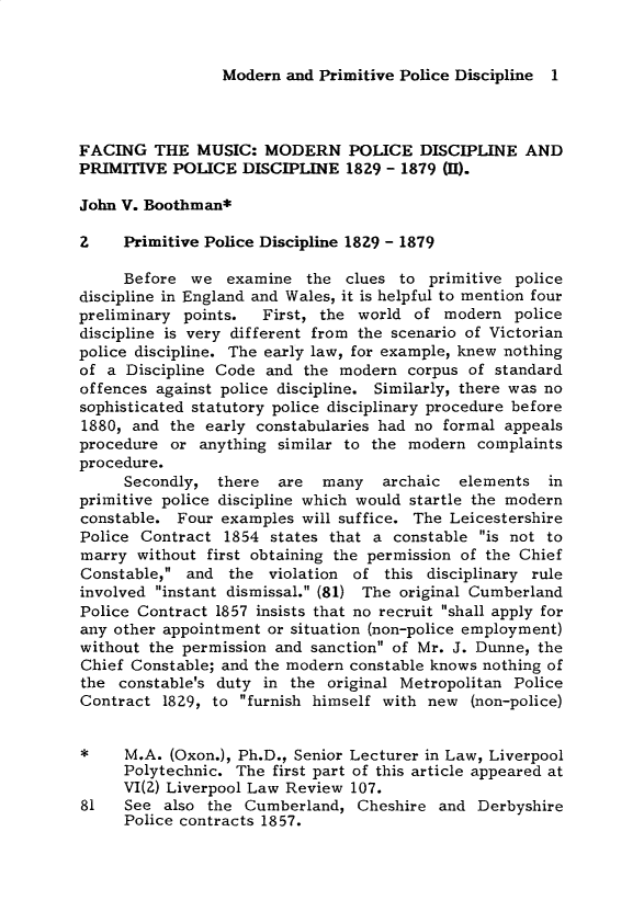 handle is hein.journals/lvplr7 and id is 1 raw text is: Modern and Primitive Police Discipline 1

FACING THE MUSIC: MODERN POLICE DISCIPLINE AND
PRIMITIVE POLICE DISCIPLINE 1829 - 1879 (H).
John V. Boothman*
2    Primitive Police Discipline 1829 - 1879
Before we examine the clues to primitive police
discipline in England and Wales, it is helpful to mention four
preliminary points.  First, the world of modern police
discipline is very different from the scenario of Victorian
police discipline. The early law, for example, knew nothing
of a Discipline Code and the modern corpus of standard
offences against police discipline. Similarly, there was no
sophisticated statutory police disciplinary procedure before
1880, and the early constabularies had no formal appeals
procedure or anything similar to the modern complaints
procedure.
Secondly, there  are  many   archaic  elements in
primitive police discipline which would startle the modern
constable. Four examples will suffice. The Leicestershire
Police Contract 1854 states that a constable is not to
marry without first obtaining the permission of the Chief
Constable, and the violation of this disciplinary rule
involved instant dismissal. (81) The original Cumberland
Police Contract 1857 insists that no recruit shall apply for
any other appointment or situation (non-police employment)
without the permission and sanction of Mr. J. Dunne, the
Chief Constable; and the modern constable knows nothing of
the constable's duty in the original Metropolitan Police
Contract 1829, to furnish himself with new (non-police)
*    M.A. (Oxon.), Ph.D., Senior Lecturer in Law, Liverpool
Polytechnic. The first part of this article appeared at
VI(2) Liverpool Law Review 107.
81   See also the Cumberland, Cheshire and Derbyshire
Police contracts 1857.


