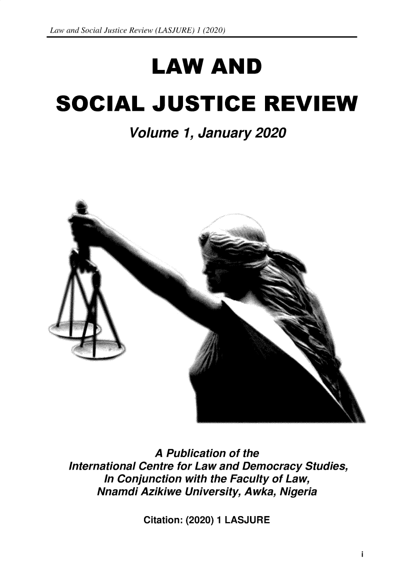 handle is hein.journals/lwadsljerw1 and id is 1 raw text is: Law and Social Justice Review (LASJURE) 1 (2020)
LAW AND
SOCIAL JUSTICE REVIEW
Volume 1, January 2020

A Publication of the
International Centre for Law and Democracy Studies,
In Conjunction with the Faculty of Law,
Nnamdi Azikiwe University, Awka, Nigeria

Citation: (2020) 1 LASJURE

i



