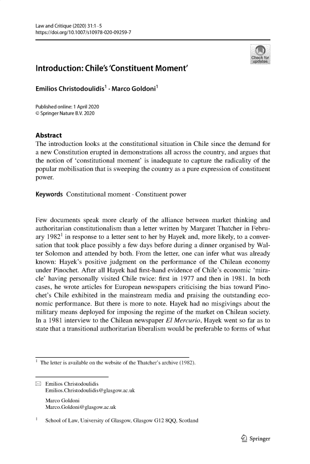 handle is hein.journals/lwcrtq31 and id is 1 raw text is: Law and Critique (2020) 31:1-5
https://doi.org/1 0.1007/s10978-020-09259-7
Introduction: Chile's'Constituent Moment'
Emilios Christodoulidis'  Marco Goldoni'
Published online: 1 April 2020
© Springer Nature B.V. 2020
Abstract
The introduction looks at the constitutional situation in Chile since the demand for
a new Constitution erupted in demonstrations all across the country, and argues that
the notion of 'constitutional moment' is inadequate to capture the radicality of the
popular mobilisation that is sweeping the country as a pure expression of constituent
power.
Keywords Constitutional moment - Constituent power
Few documents speak more clearly of the alliance between market thinking and
authoritarian constitutionalism than a letter written by Margaret Thatcher in Febru-
ary 19821 in response to a letter sent to her by Hayek and, more likely, to a conver-
sation that took place possibly a few days before during a dinner organised by Wal-
ter Solomon and attended by both. From the letter, one can infer what was already
known: Hayek's positive judgment on the performance of the Chilean economy
under Pinochet. After all Hayek had first-hand evidence of Chile's economic 'mira-
cle' having personally visited Chile twice: first in 1977 and then in 1981. In both
cases, he wrote articles for European newspapers criticising the bias toward Pino-
chet's Chile exhibited in the mainstream media and praising the outstanding eco-
nomic performance. But there is more to note. Hayek had no misgivings about the
military means deployed for imposing the regime of the market on Chilean society.
In a 1981 interview to the Chilean newspaper El Mercurio, Hayek went so far as to
state that a transitional authoritarian liberalism would be preferable to forms of what
The letter is available on the website of the Thatcher's archive (1982).
E Emilios Christodoulidis
Emilios.Christodoulidis@glasgow.ac.uk
Marco Goldoni
Marco.Goldoni@glasgow.ac.uk
School of Law, University of Glasgow, Glasgow G12 8QQ, Scotland

I_) Springer


