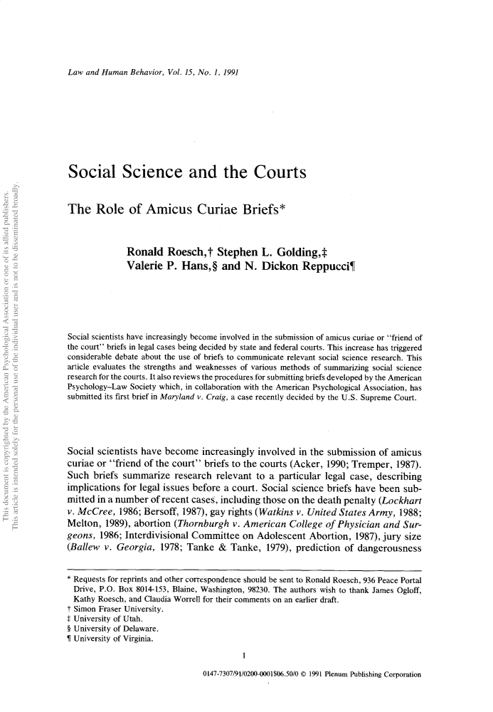 handle is hein.journals/lwhmbv15 and id is 1 raw text is: Law and Human Behavior, Vol. 15, No. 1, 1991

Social Science and the Courts
The Role of Amicus Curiae Briefs*
Ronald Roesch,t Stephen L. Golding,*
Valerie P. Hans, § and N. Dickon Reppucci¶
Social scientists have increasingly become involved in the submission of amicus curiae or friend of
the court briefs in legal cases being decided by state and federal courts. This increase has triggered
considerable debate about the use of briefs to communicate relevant social science research. This
article evaluates the strengths and weaknesses of various methods of summarizing social science
research for the courts. It also reviews the procedures for submitting briefs developed by the American
Psychology-Law Society which, in collaboration with the American Psychological Association, has
submitted its first brief in Maryland v. Craig, a case recently decided by the U.S. Supreme Court.
Social scientists have become increasingly involved in the submission of amicus
curiae or friend of the court briefs to the courts (Acker, 1990; Tremper, 1987).
Such briefs summarize research relevant to a particular legal case, describing
implications for legal issues before a court. Social science briefs have been sub-
mitted in a number of recent cases, including those on the death penalty (Lockhart
v. McCree, 1986; Bersoff, 1987), gay rights (Watkins v. United States Army, 1988;
Melton, 1989), abortion (Thornburgh v. American College of Physician and Sur-
geons, 1986; Interdivisional Committee on Adolescent Abortion, 1987), jury size
(Ballew v. Georgia, 1978; Tanke & Tanke, 1979), prediction of dangerousness
* Requests for reprints and other correspondence should be sent to Ronald Roesch, 936 Peace Portal
Drive, P.O. Box 8014-153, Blaine, Washington, 98230. The authors wish to thank James Ogloff,
Kathy Roesch, and Claudia Worrell for their comments on an earlier draft.
t Simon Fraser University.
$ University of Utah.
§ University of Delaware.
I University of Virginia.
1

0147-7307/91/0200-0001$06.50/0 © 1991 Plenum Publishing Corporation


