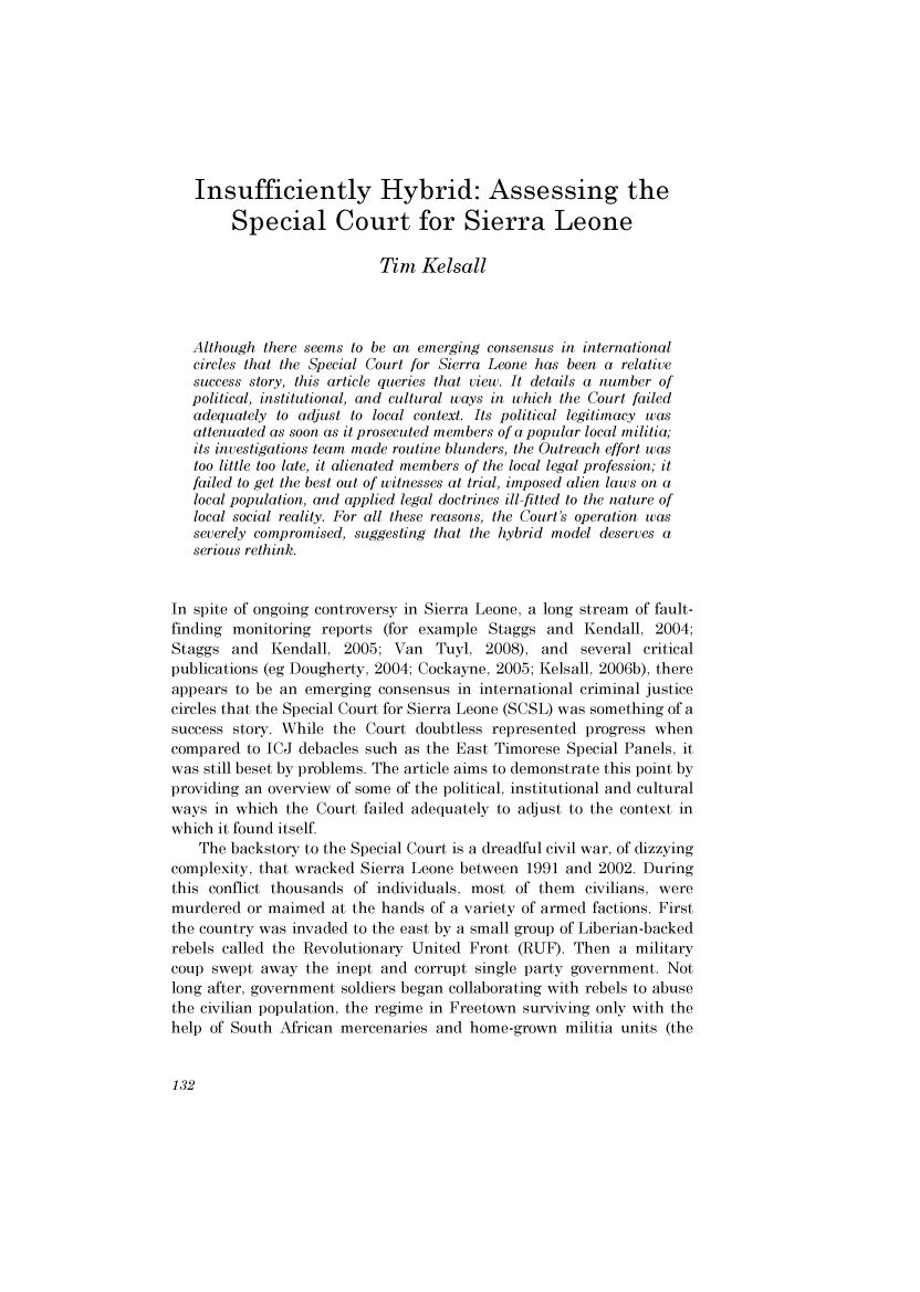 handle is hein.journals/lwincntx27 and id is 140 raw text is: 









   Insufficiently Hybrid: Assessing the

        Special Court for Sierra Leone

                           Tim Kelsall



   Although there seems to be an emerging consensus in international
   circles that the Special Court for Sierra Leone has been a relative
   success story, this article queries that view. It details a number of
   political, institutional, and cultural ways in which the Court failed
   adequately to adjust to local context. Its political legitimacy was
   attenuated as soon as it prosecuted members of a popular local militia;
   its investigations team made routine blunders, the Outreach effort was
   too little too late, it alienated members of the local legal profession; it
   failed to get the best out of witnesses at trial, imposed alien laws on a
   local population, and applied legal doctrines ill-fitted to the nature of
   local social reality. For all these reasons, the Court's operation was
   severely compromised, suggesting that the hybrid model deserves a
   serious rethink.


In spite of ongoing controversy in Sierra Leone, a long stream of fault-
finding monitoring reports (for example Staggs and Kendall, 2004;
Staggs and Kendall, 2005; Van Tuyl, 2008), and several critical
publications (eg Dougherty, 2004; Cockayne, 2005; Kelsall, 2006b), there
appears to be an emerging consensus in international criminal justice
circles that the Special Court for Sierra Leone (SCSL) was something of a
success story. While the Court doubtless represented progress when
compared to ICJ debacles such as the East Timorese Special Panels, it
was still beset by problems. The article aims to demonstrate this point by
providing an overview of some of the political, institutional and cultural
ways in which the Court failed adequately to adjust to the context in
which it found itself.
    The backstory to the Special Court is a dreadful civil war, of dizzying
complexity, that wracked Sierra Leone between 1991 and 2002. During
this conflict thousands of individuals, most of them civilians, were
murdered or maimed at the hands of a variety of armed factions. First
the country was invaded to the east by a small group of Liberian-backed
rebels called the Revolutionary United Front (RUF). Then a military
coup swept away the inept and corrupt single party government. Not
long after, government soldiers began collaborating with rebels to abuse
the civilian population, the regime in Freetown surviving only with the
help of South African mercenaries and home-grown militia units (the


