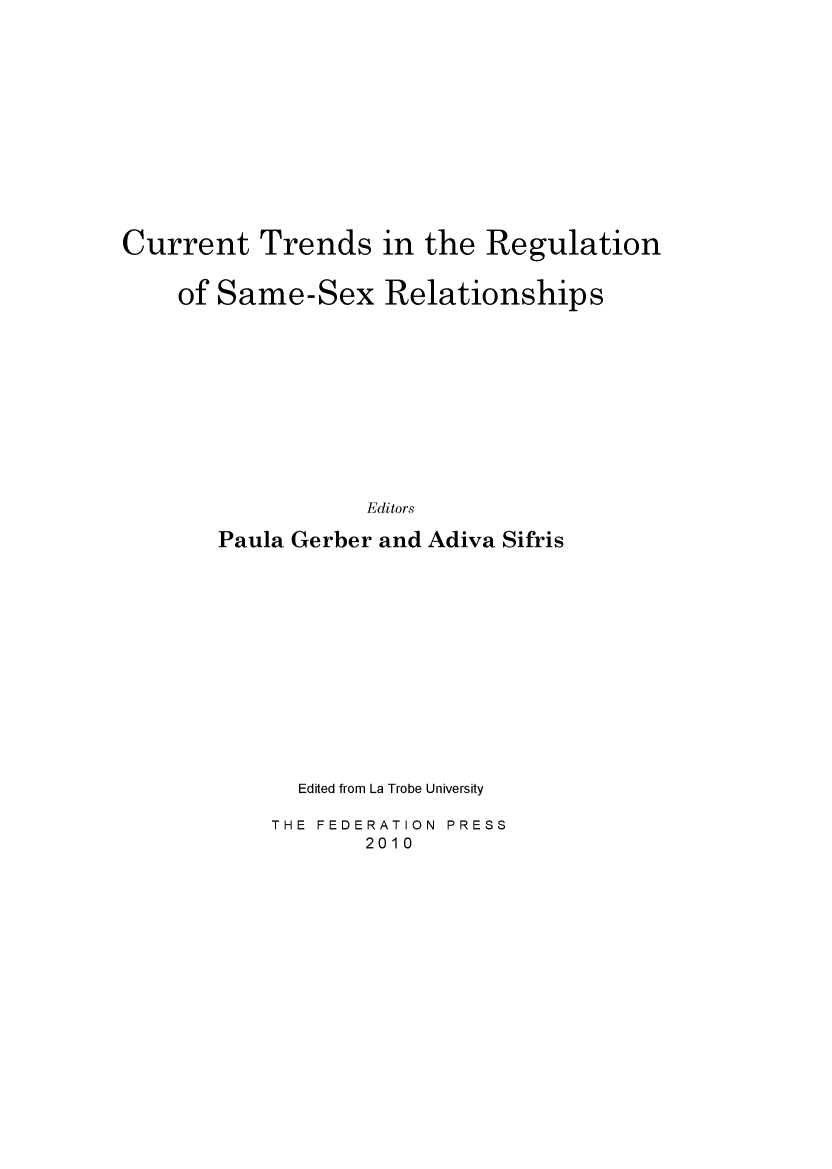 handle is hein.journals/lwincntx28 and id is 1 raw text is: 













Current Trends in the Regulation


    of Same-Sex Relationships











                   Editors

       Paula Gerber and Adiva Sifris


  Edited from La Trobe University

THE FEDERATION PRESS
       2010


