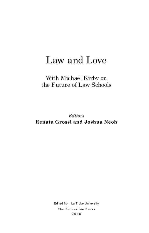handle is hein.journals/lwincntx34 and id is 1 raw text is: 










    Law and Love


    With  Michael Kirby  on
  the Future  of Law Schools





            Editors
Renata Grossi and  Joshua Neoh















       Edited from La Trobe University
       The Federation Press
              2016


