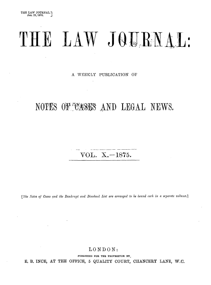 handle is hein.journals/lwjrnal10 and id is 1 raw text is: 
THE LA W JOTRNAL.-]
   Jan. 29, 1876.





THtE


LAW


JQURNAI


            A WEEKLY PUBLICATION OF





NOTES OAS 1i   AND LEGAL NEWS,








               VOL. X.-1875.


[The Notes oJ Cases and the Bankrupt and Dividend List are arranged to be bound each in a separate volume.]









                       LONDON:
                   PUBLISHED FOR TH  PROPRIETOR BY,
 E. B. INCE, AT THE OFFICE, 5 QUALITY COURT, CHANCERY LANE, W.C.


