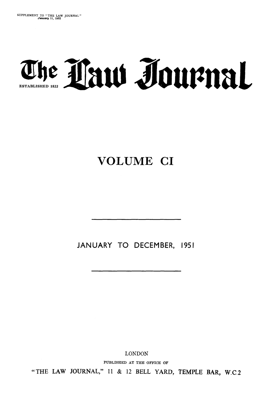 handle is hein.journals/lwjrnal101 and id is 1 raw text is: 
SUPPLEMENT TO THE LAW JOURNAL
    January 11, 1952








 The MAtID o nal
 ESTABLISHED 1822               IL










                 VOLUME CI


          JANUARY  TO DECEMBER, 1951














                    LONDON
                PUBLISHED AT THE OFFICE OF
THE LAW JOURNAL, 11 & 12 BELL YARD, TEMPLE BAR, W.C.2


