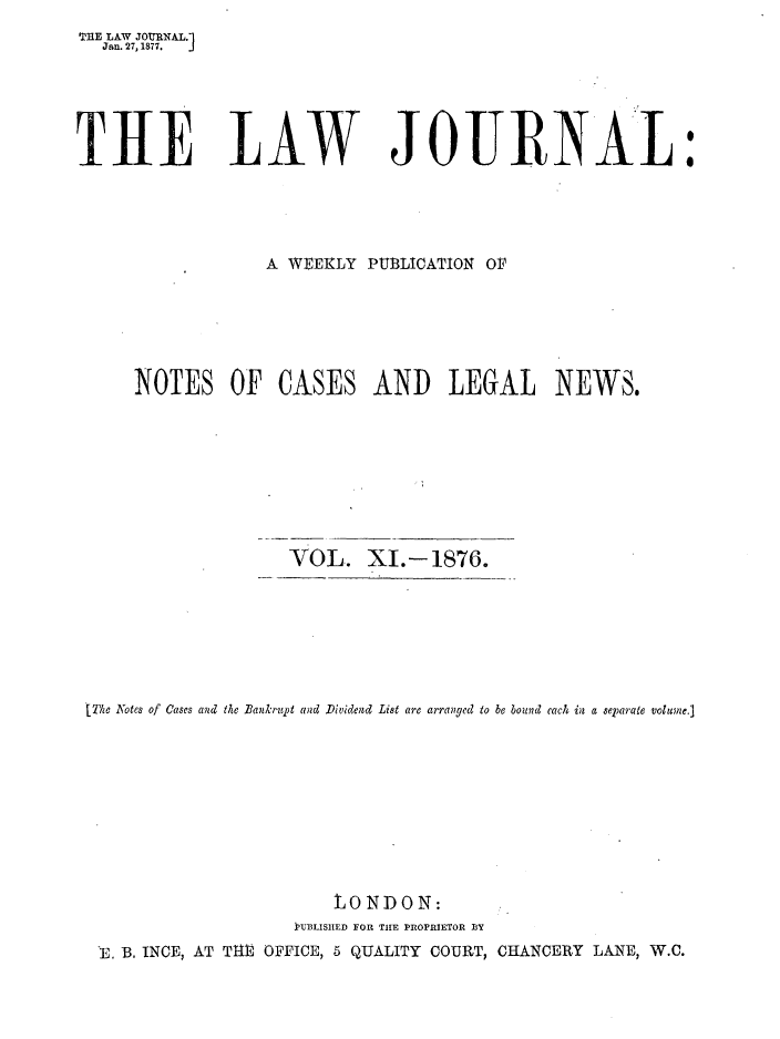 handle is hein.journals/lwjrnal11 and id is 1 raw text is: 
THE LAW JOURNAL.1
   Jan. 27,1877.  J





THE LAW JOURNA L:





                  A WEEKLY PUBLICATION OF






      NOTES OF CASES AND LEGAL NEWS.








                     VOL. XI.- 1876.







 [The Notes of Cases and the Bankrupt and Dividend List are arranged to be bound each in a separate volume.]










                         LONDON:
                     IJUBLISHlED FOR THE PROPRIETOR BY
  'E. B. INCE, AT THE OFPICE, 5 QUALITY COURT, CHANCERY LANE, W.C.


