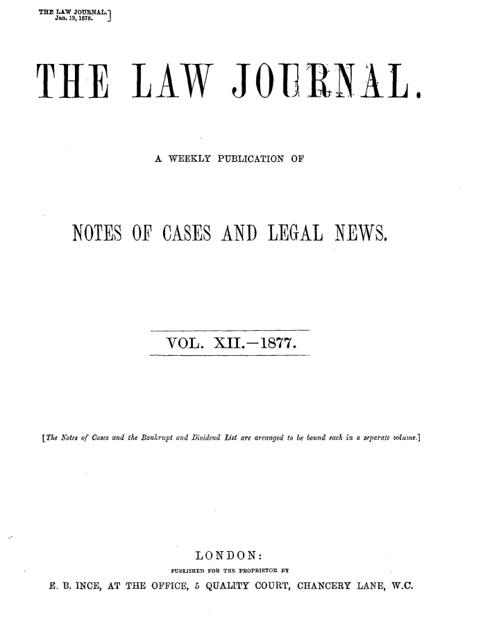 handle is hein.journals/lwjrnal12 and id is 1 raw text is: THE LAW JOURNAL.1
   Jan. 19,1878.  J






TH1E LAW JOE RNAL.





                  A WEEKLY PUBLICATION OF






      NOTES OF CASES AND LEGAL NEWS.









                    VOL. XII.-1877.


[Tie Notes of Cases and the Bankrupt and Dividend List are arranged to be bound each in a separate volume.]










                        LONDON:
                    PUBLISHED POP TIE PROPRIETOR BY
 E. B. INCE, AT THE OFFICE, 5 QUALITY COURT, CHANCERY LANE, W.C.


