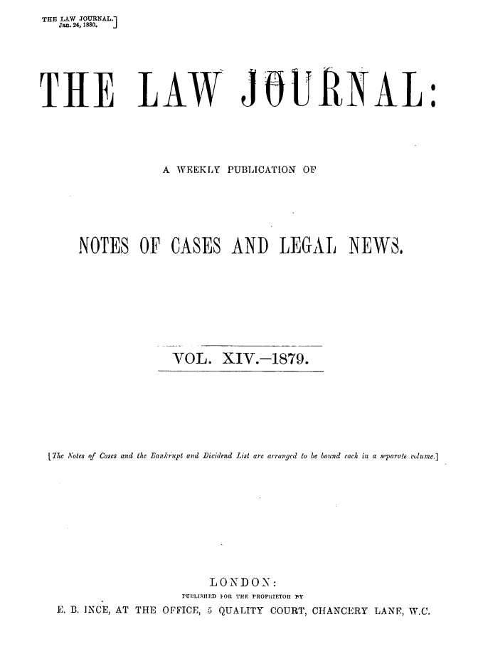 handle is hein.journals/lwjrnal14 and id is 1 raw text is: 
THE LAW JOURNAL.1
  Jan. 24, 1880.  J


THE LAW


JURNAL:


            A WEEKLY PUBLICATION OF






NOTES OF CASES AND LEGAL NEWS,









              VOL. XIV.-1879.


7he Notes of Cases and the Bankrupt and Dividend List are arranged to be bound each in a separate volume.]











                        LONDON:
                    rUPLI IHED }OR THE PROPRIETOR 11Y
 E. B. INCE, AT THE OFFICE, .5 QUALITY COURT, CHANCERY LANF, W.C.


