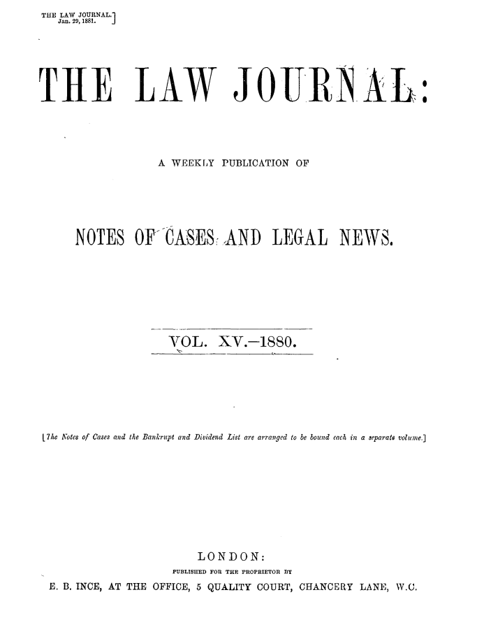 handle is hein.journals/lwjrnal15 and id is 1 raw text is: THE LAW JOURNAL.1
   Jan. 29, 1881.  J






THE LAW JOURNAL:





                  A WEEKLY PUBLICATION OF






      NOTES OF'CASES-,AND LEGAL NEWS.








                    VTOL. XV.-1880.


L711 Notes of Cases and the Bankrupt and Dividend List are arranged to be bound each in a separate volume.]









                        LONDON:
                    PUBLISHED FOR THE PROPRIETOR DY
 E. B. INCE, AT THE OFFICE, 5 QUALITY COURT, CHANCERY LANE, W.C.


