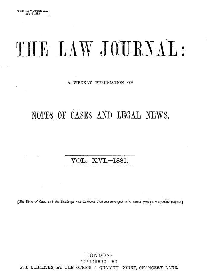 handle is hein.journals/lwjrnal16 and id is 1 raw text is: 
THE LAW JOURNAL.1
   Feb. 4, 1882,  J







T1E LAW JQITR-NAL :




                 A WEEKLY PUBLICATION OF






     NOTES -OF CASES AND LEGAL NEWS.


VOL. XVI.-1881.


[The Notes of Cases and the Bankrupt and Dividend List are arranged to be bound rach in a separate volume.]










                       LONDON:
                     P U T ISTH FD B Y
 F. E. STREETEN, AT THE OFFICE 5 QUALITY COURT, CHANCERY LANE.


