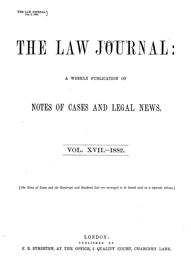handle is hein.journals/lwjrnal17 and id is 1 raw text is: 
THE LAW JOURNAL.1
   Feb. 3, 1883.  j


THE LAW JOURN AL


            A WEEKLY PUBLICATION OF






NOTES OF CASES AND LEGAL NEWS,








             VOL. XII.-1882.


[7he Notes of Cases and the Bankrupt and Dividevd List are arranged to be bound each in a separate volume.]










                       LONDON:
                     PU IS BISIED DY
 F. E. STREETEN, AT THE OFFICE, 5 QUALITY COURT, CHANCERY LANE.



