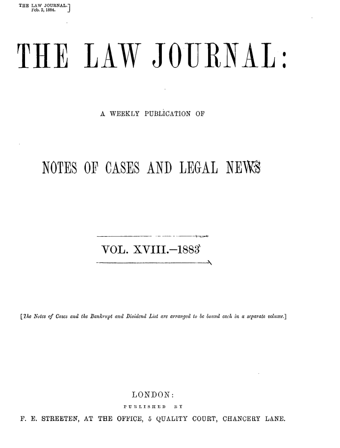 handle is hein.journals/lwjrnal18 and id is 1 raw text is: THE LAW JOURNAL.1
   Feb. 2, 1884.  J






THE LAW JOITRNAL:





                 A WEEKLY PUBLICATION OF






     NOTES OF CASES AND LEGAL NEWS









                 VOL. XVIII.-1883'


[he Notes of Cases and the Bankrupt and Dividend List are arranged to be bound each in a separate volume.]









                       LONDON:
                     P U 1T   L I S  A E ID  B Y
F. E. STREETEN, AT THE OFFICE, 5 QUALITY COURT, CHANCERY LANE.


