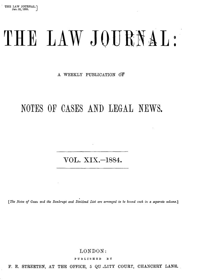 handle is hein.journals/lwjrnal19 and id is 1 raw text is: THE LAW JOURNAL.]
   Jan. 81, 1885.  J






THE LAW JOURNAL





                 A WEEKLY PUBLICATION O






      NOTES OF CASES AND LEGAL NEWS.


VOL. XIX.-1884.


(The Notes of (Jase and the Bankrupt and -Dividend List are arranged to be bound each in a separate volume.]









                       LONDON:
                     PU I L I'S T O  E D   It y
F. E. STREETEN, AT THE OFFICE, 5 QU-LITY COURT, CHANCERY LANE.


