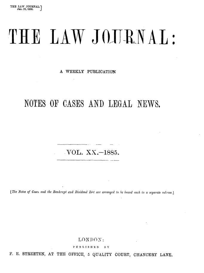 handle is hein.journals/lwjrnal20 and id is 1 raw text is: THE LAW JOURNAL.1
   Jan. 23, 1886.  J






THE LAW JOiTRI{ AL:





                 A WEEKLY PUBLICATION






     NOTES OF CASES AND LEGAL NEWS.









                   VOL. XX.-1885.







[The Notes of 'ae  and the Bankrupt and Dividend Lxt are arravgcd to be bound each in a separate volne.]









                       LON)ON:
                       PU BT, ISHED  BY
F. E. STREETEN, AT THE OFFICE, 5 QUALITY COURT, CHANCERY LANE,


