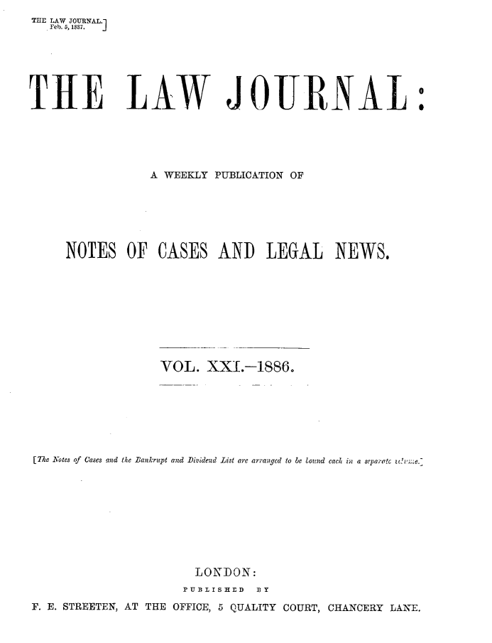 handle is hein.journals/lwjrnal21 and id is 1 raw text is: 
THE LAW JTURNAL.
   Feb. 5, 1887.  j


THE LAW JOURNAL


                 A WEEKLY PUBLICATION OF







     NOTES OF CASES AND LEGAL NEWS.










                  VOL. XX[.-1886.







[77 Notes of Cases and the Bankrupt and Dividend List are arranged to be lound cach in a separatc t',7










                       LONDON:
                     PUBI1ISHED I3Y
F. E. STREETEN, AT THE OFFICE, 5 QUALITY COURT, CHANCERY LANE.


