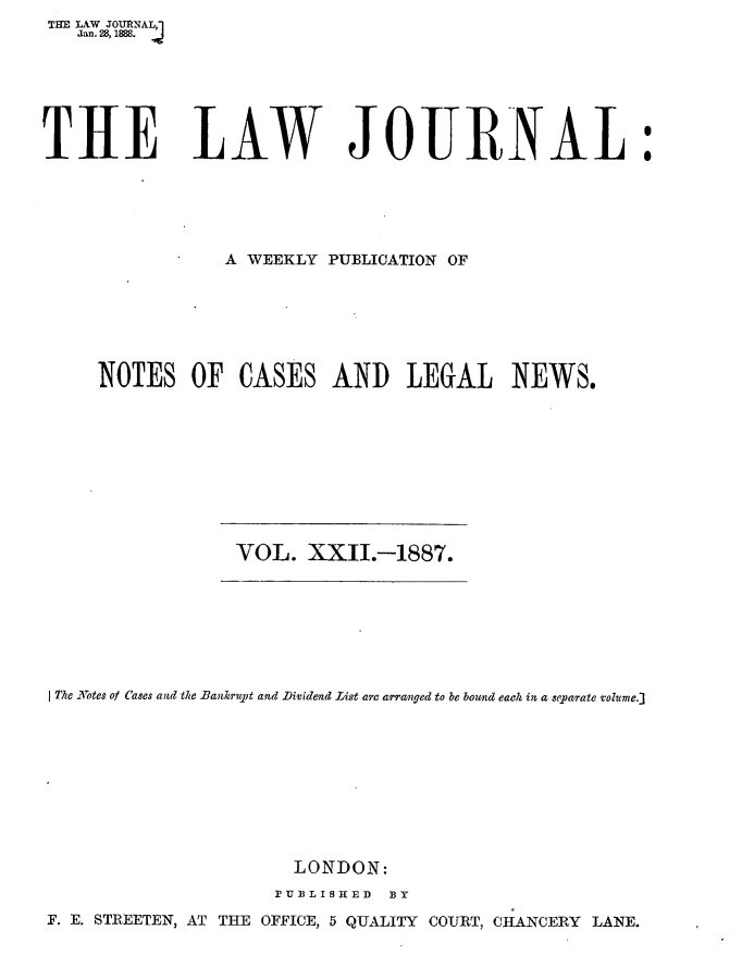 handle is hein.journals/lwjrnal22 and id is 1 raw text is: THE LAW JOURNAL,']
   Jan. 28, 1888.


TIRE LAW JOURNAL:





                 A WEEKLY PUBLICATION OF







     NOTES OF CASES AND LEGAL NEWS.


VOL. XXII.-1887.


The LNotes of Cases and the Bankrupt and Dividend List are arranged to be bownd each in a sepatrate volhme.]









                      LONDON:

                      IUBLISHED BY
F. E. STREETEN, AT THE OFFICE, 5 QUALITY COURT, CHANCERY LANE.


