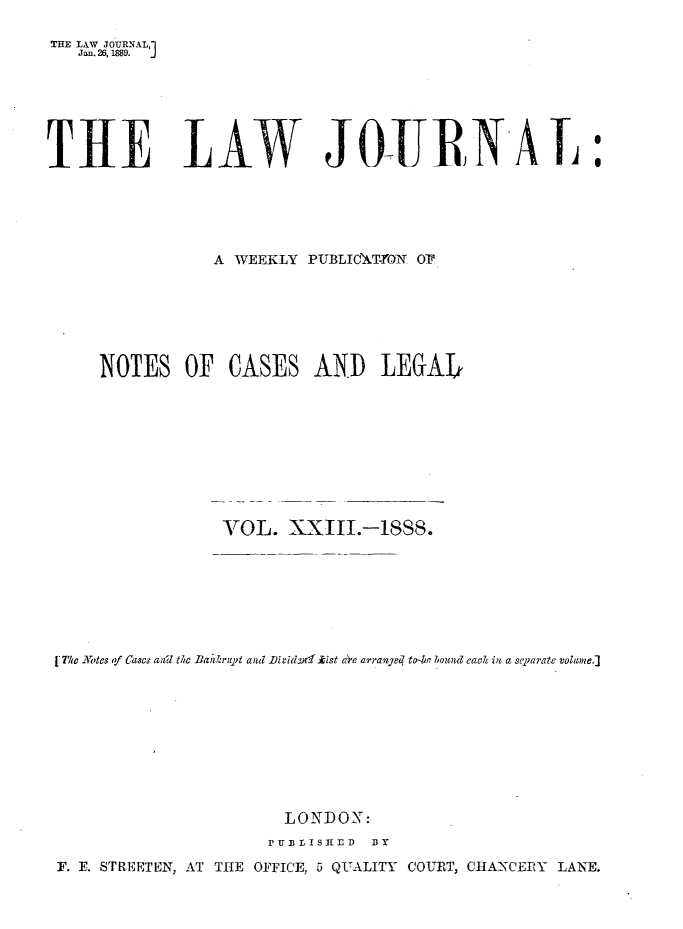 handle is hein.journals/lwjrnal23 and id is 1 raw text is: 

THE LAW JOTURNAL,
   Jan. 26, 1889.  J






THE LAW JO-UJRENAI:





                 A WEEKLY PUBLIdMT-ON OP







     NOTES OF CASES AND LEGAJL










                  VOL. XXIII.-ISSS.








 [7/w -Motes qf CasC awil the Ban i7rupt anl JihidL  ' ist ac,'e arrangeq   ozo d each in a sepmrate volume.]










                        LONDON:
                      p U13 L I S 1E rD  BY

 F. E. STREETEN, AT TIE OFFICE, 5 QUALITY COURT, CHA-NCERY LANE.


