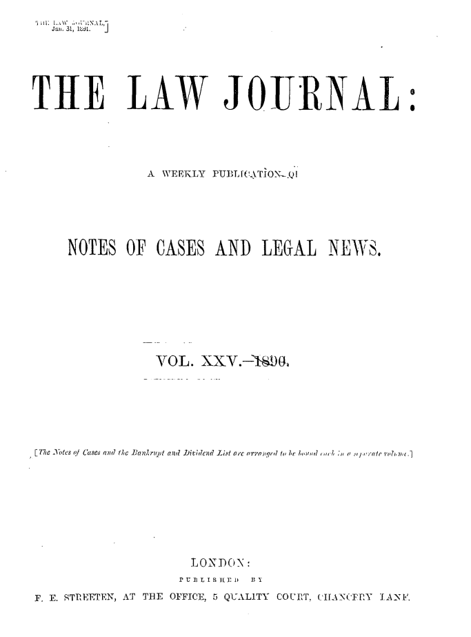 handle is hein.journals/lwjrnal25 and id is 1 raw text is: 

   Jam  31, i  j







THE LAW JOURNAL:





                A WEEKLY PUT JL[CTION-.Q







     NOTES OF CASES AND LEGAL NEWS.










                 VOL. XXY.-'ISD








[T'le otes ?/ Cases and thc ]anZriqun  and  7JbiVdend Li.qt a-c arq-atji.qi 1 l  he.! i   i , a  ,i.,, raIe ori . nt .]










                     LONDON:
                     P' r-II, L I S I.1 1  ix

F. E. STPEETEN, AT ThE OFFICE, 5 QUALITY COUIIT, ('IANIFEY TA-NN.


