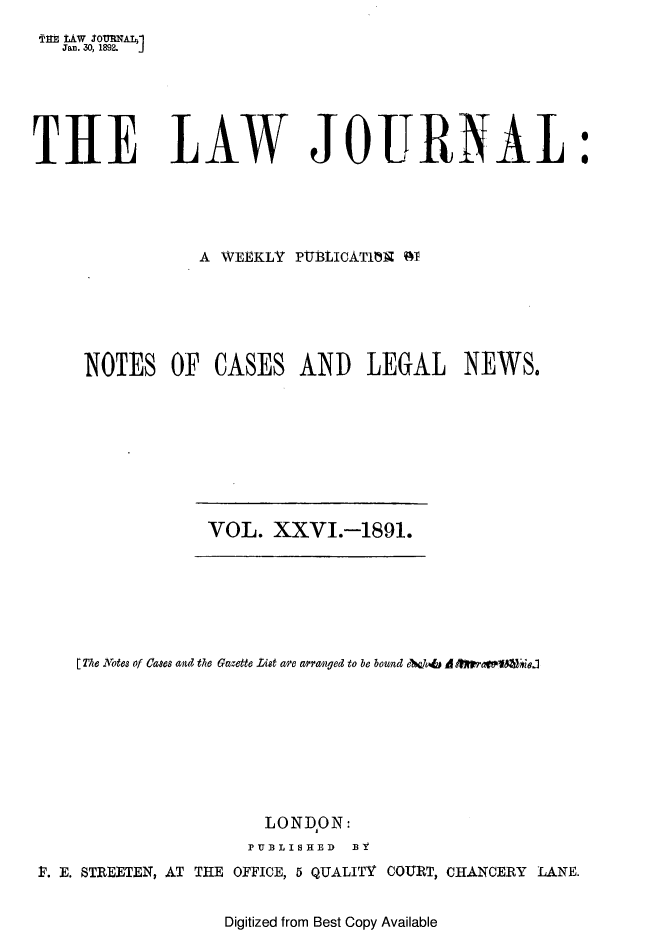 handle is hein.journals/lwjrnal26 and id is 1 raw text is: 
Tflt lW So0MMAT1
   Jan. 30, 1892.  J





THE LAW JOURNAL:




                A WEEKLY PtBtICAT173 OT






     NOTES OF CASES AND LEGAL NEWS.


VOL. XXVI.-1891.


    [ The .otes of Cases and the Gazette List a'e arrawged to be bound A&cdu6 A  wamIMrjaj








                      LONDON:
                    PUBLISHED BY
P. E. STREETEN, AT THE OFFICE, 5 QUALITY COURT, CHANCERY LANE.


                  Digitized from Best Copy Available


