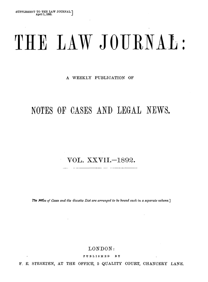 handle is hein.journals/lwjrnal27 and id is 1 raw text is: 
SUPPLEMENT TO THE LAW JOURNAL.]
       April 1, 1893.  J







THE LAW JOURNAL:





                A WEEKLY PUBLICATION OF







     NOTES OF CASES AND LEGAL NEWS.










                 VOL. XXVII.-1892.








      77re Nes tf Cases and the Gazette List are arranged to be bound each in a separate volume.]










                        LONDON:
                      PUBLISHED BY
 F. E. STREETEN, AT THE OFFICE, 5 QUALITY COURT, CHANCERY LANE-


