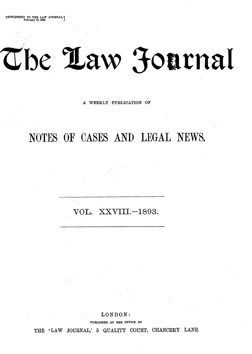 handle is hein.journals/lwjrnal28 and id is 1 raw text is: 
SUPPLEMENT TO THE LAW JOURNAL,1
    February 17, 1894.    J


Zbe


a Law


oVArnal


             A WEEKLY -PUBLICATION OF





NOTES   OF   CASES  AND LEGAL NEWS.


VOL.  XXVIII.-1893.


   LONDON:
PUBLISHED AT THE OFFICE OF


THE 'LAW JOURNAL,' 5 QUALITY COURT, CHANCERY LANE.


