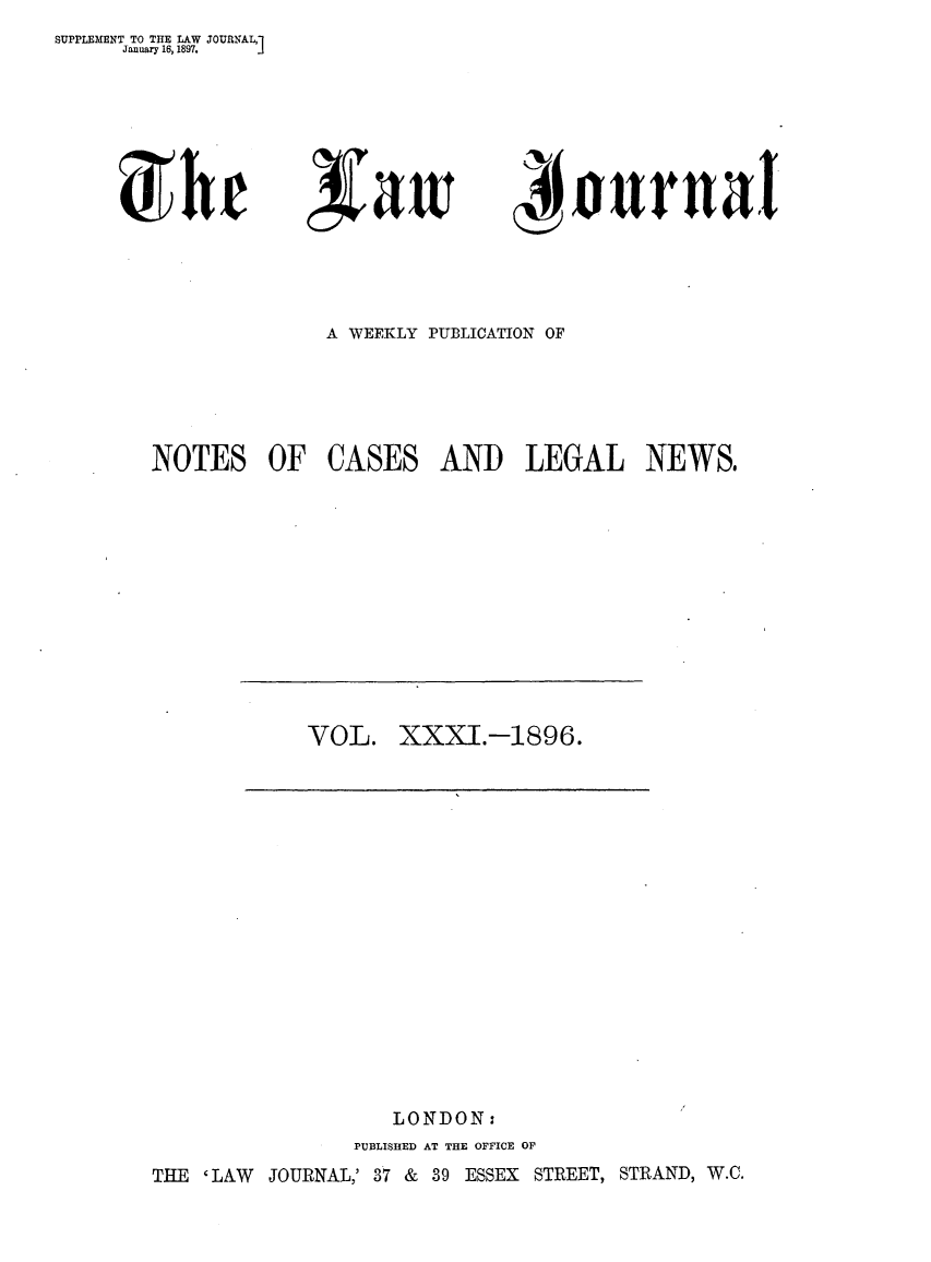 handle is hein.journals/lwjrnal31 and id is 1 raw text is: SUPPLEMENT TO THE LAW JOURNAL,]
     January 16, 1897.


,Vawi


NAI

    tonurn aI


              A WEEKLY PUBLICATION OF





NOTES OF CASES AND LEGAL NEWS,


VOL. XXXI.-1896.


                   LONDON:
                PUBLISHED AT THE OFFICE OF
THE 'LAW JOURNAL,' 37 & 39 ESSEX STREET, STRAND, W.C.


