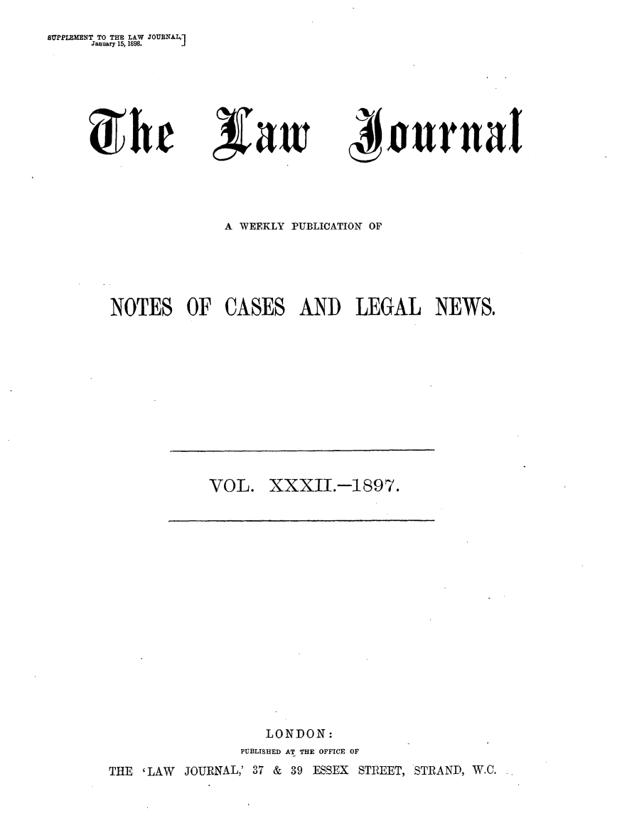 handle is hein.journals/lwjrnal32 and id is 1 raw text is: 
SUPPLEMENT TO THE LAW JOURNALM
     January 15, 1898.    j


C;wri


'AKrnai


             A WEEKLY PUBLICATION OF





NOTES OF CASES AND LEGAL NEWS@


VOL. XXXII.-1897.


                  LONDON:
               PUBLISHED AT THE OFFICE OF
THE 'LAW JOURNAL,' 37 & 39 ESSEX STREET, STRAND, W.C.


5 h r


