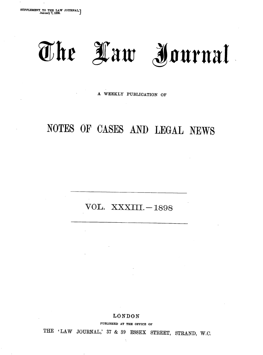 handle is hein.journals/lwjrnal33 and id is 1 raw text is: SUPPLEMENT TO THE LAW JOURNAL,]
     January 7, 1899. J


,Va w


ij oUrnal


              A WEEKLY PUBLICATION OF





 NOTES OF CASES AND LEGAL NEWS












           VOL. XXXIII.- 1898


















                   LONDON
               PUBLISHED AT THE OFFICE OF
THE 'LAW JOURNAL,' 37 & 39 ESSEX STREET, STRAND, W.C.


)hr


