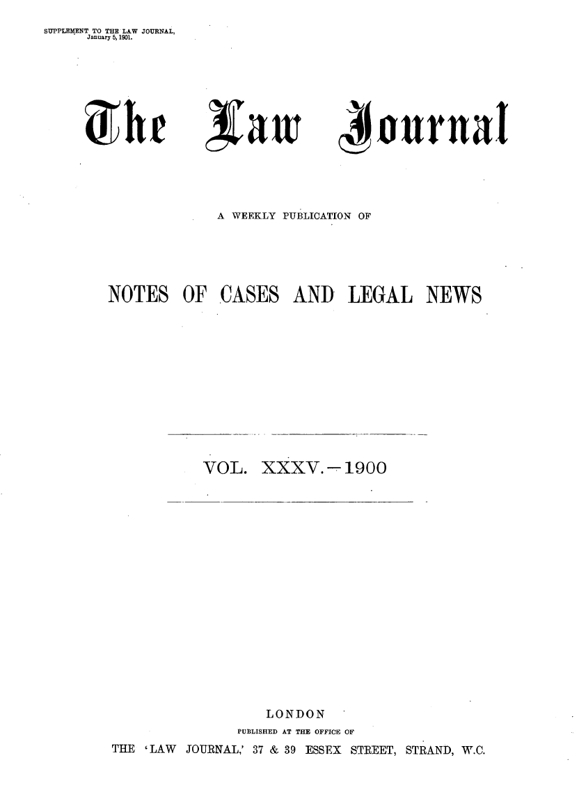 handle is hein.journals/lwjrnal35 and id is 1 raw text is: SUPPLEMENT TO THE LAW JOURNAL,
     January 5, 1901.


oamw


1onrnal


A WEEKLY PUBLICATION OF


NOTES OF


CASES


AND LEGAL NEWS


VOL.


XXXV.   -1900


                  LONDON
               PUBLISHED AT THE OFFICE OF
THE ' LAW JOURNAL,' 37 & 39 ESSEX STREET, STRAND, W.C.


5h  r


